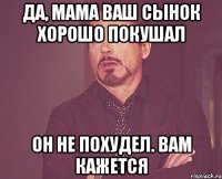 да, мама ваш сынок хорошо покушал он не похудел. вам кажется