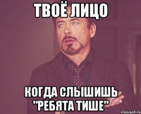 Твоё лицо когда слышишь "ребята тише"