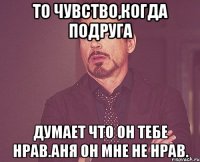 То чувство,когда подруга думает что он тебе нрав.Аня он мне не нрав.