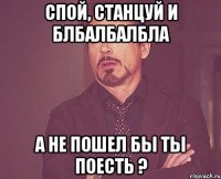 Спой, станцуй и блбалбалбла А не пошел бы ты поесть ?