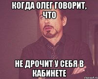 Когда Олег говорит, что Не дрочит у себя в кабинете