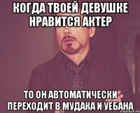 Когда твоей девушке нравится актер То он автоматически переходит в мудака и уебана