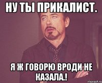 Ну ты прикалист. Я ж Говорю вроди не казала.!