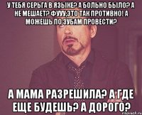 У тебя серьга в языке? А больно было? А не мешает? Фууу,это так противно! А можешь по зубам провести? А мама разрешила? А где еще будешь? А дорого?