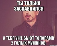 Ты только заспавнился а тебя уже бьют топорами 2 голых мужиков.