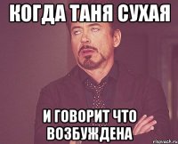 когда таня сухая и говорит что возбуждена