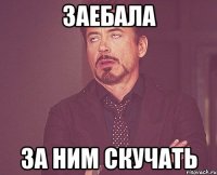 заебала за ним скучать