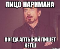Лицо Наримана когда Алтынай пишет КЕТШ