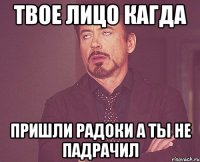 твое лицо кагда пришли радоки а ты не падрачил