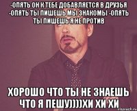 -опять он к тебе добавляется в друзья -опять ты пишешь мы знакомы -опять ты пишешь я не против хорошо что ты не знаешь что я пешу))))хи хи хи