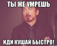 Ты же умрешь Иди кушай быстро!