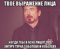 твое выражение лица когда тебе в аске пишут про Зигуру,Турка,Соболева и Кобелеву