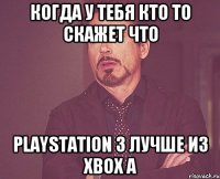 Когда у тебя кто то скажет что PlayStation 3 лучше из Xbox а