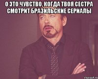 О это чувство, когда твоя сестра смотрит бразильские сериалы 