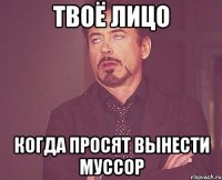 твоё лицо когда просят вынести муссор