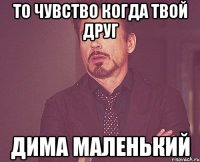 то чувство когда твой друг дима маленький