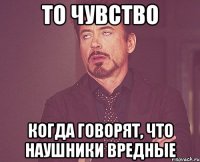 То чувство Когда говорят, что наушники вредные