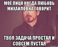 Моё лицо когда Любовь Михайловна говорит ТВОЯ ЗАДАЧА ПРОСТАЯ И СОВСЕМ ПУСТАЯ