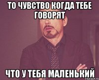 то чувство когда тебе говорят что у тебя маленький