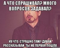 А что спрашивал? Много вопросов задавал? Ну что, страшно там? Давай рассказывай, ты же первая пошла