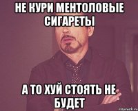 Не кури ментоловые сигареты а то хуй стоять не будет