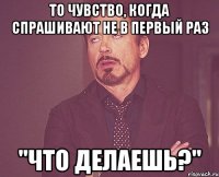 то чувство, когда спрашивают не в первый раз "что делаешь?"