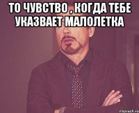 то чувство , когда тебе указвает малолетка 