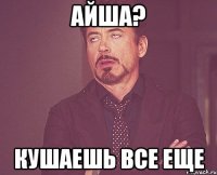 айша? Кушаешь все еще