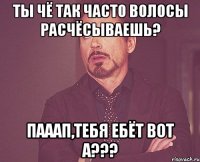 Ты чё так часто волосы расчёсываешь? Пааап,тебя ебёт вот а???