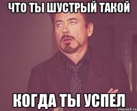 Что ты шустрый такой Когда ты успел