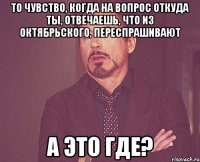 то чувство, когда на вопрос откуда ты, отвечаешь, что из Октябрьского, переспрашивают а это где?