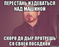 перестань издеваться над машиной скоро до дыр протрешь со своей посадкой