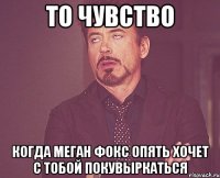 то чувство когда Меган Фокс опять хочет с тобой покувыркаться