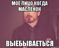 моё лицо когда маслёнок выёбываеться