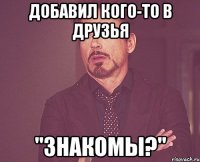 Добавил кого-то в друзья "Знакомы?"