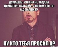 думаешь: училка не задала домашку! каааайф. а потом кто то: а домашку? ну кто тебя просил а?