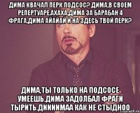 Дима квачал перк подсос? Дима,в своем репертуаре.Ахаха,Дима за барабан 4 фрага,Дима айайай и на здесь твой перк? Дима,ты только на подсосе умеешь.Дима задолбал фраги тырить.Диииимаа как не стыдноо