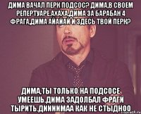 Дима вачал перк подсос? Дима,в своем репертуаре.Ахаха,Дима за барабан 4 фрага,Дима айайай и здесь твой перк? Дима,ты только на подсосе умеешь.Дима задолбал фраги тырить.Диииимаа как не стыдноо