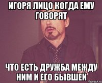 игоря лицо когда ему говорят что есть дружба между ним и его бывшей