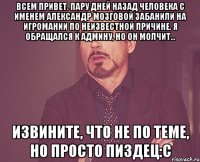 Всем привет. пару дней назад человека с именем Александр Мозговой забанили на игромании по неизвестной причине. я обращался к админу, но он молчит... Извините, что не по теме, но просто пиздец:С