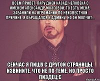 Всем привет. пару дней назад человека с именем Александр Мозговой, то есть меня, забанили на игромании по неизвестной причине. я обращался к админу, но он молчит... сейчас я пишу с другой страницы. Извините, что не по теме, но просто пиздец:С