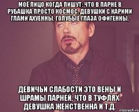 Моё лицо когда пишут: что в парне в рубашка просто космос, девушки с карими глами ахуенны, голубые глаза офигенны, девичьи слабости это вены и шрамы парней, что в туфлях девушка женственна и т.д.