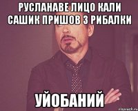 русланаве лицо кали сашик пришов з рибалки уйобаний