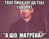 твое лицо когда тебе говорят "а шо, Матрёна?"