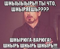 Шныыыырь!! Ты что, Шныряешь???? Шнырюга-варюга! Шнырь Шнырь Шнырь!!!