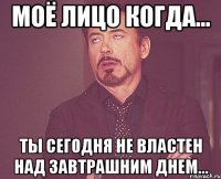 моё лицо когда... ты сегодня не властен над завтрашним днем...