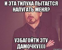 И эта тилуха пытается напугать меня? узбагойти эту дамочку))))