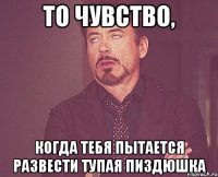 То чувство, когда тебя пытается развести тупая пиздюшка