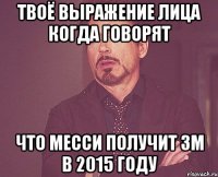 Твоё выражение лица когда говорят что МЕССИ получит ЗМ в 2015 году