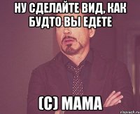 ну сделайте вид, как будто вы едете (с) мама